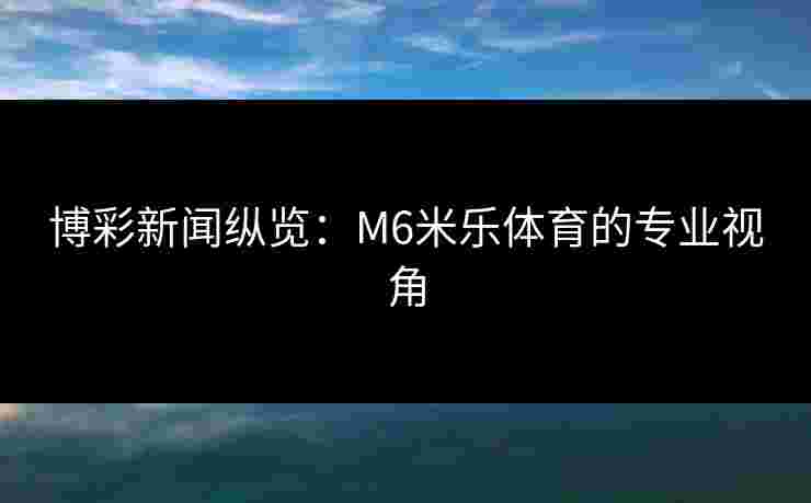 博彩新闻纵览：M6米乐体育的专业视角