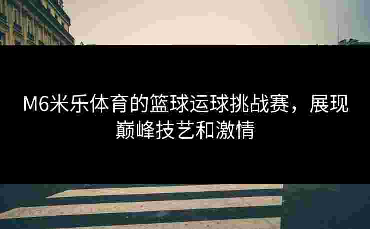 M6米乐体育的篮球运球挑战赛，展现巅峰技艺和激情