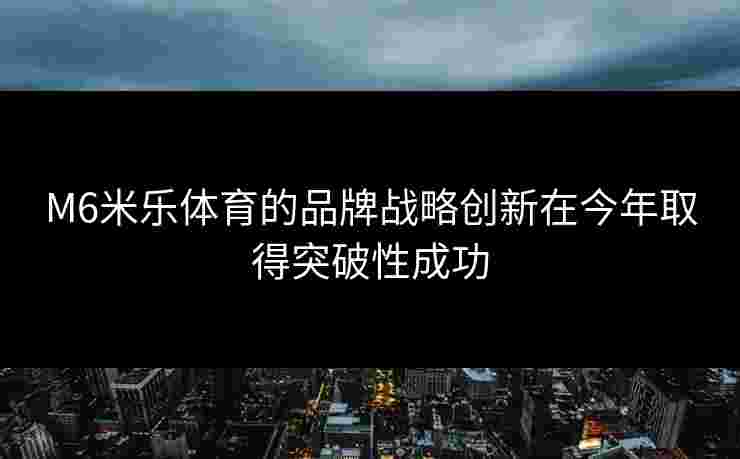 M6米乐体育的品牌战略创新在今年取得突破性成功