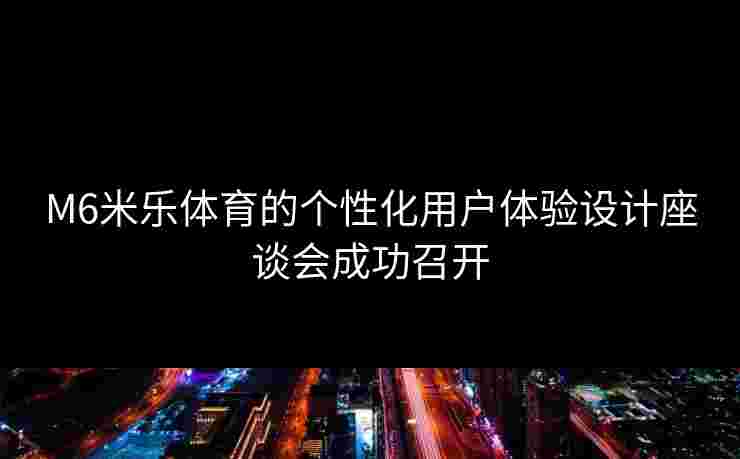 M6米乐体育的个性化用户体验设计座谈会成功召开
