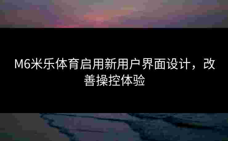 M6米乐体育启用新用户界面设计，改善操控体验