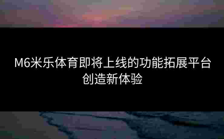 M6米乐体育即将上线的功能拓展平台创造新体验