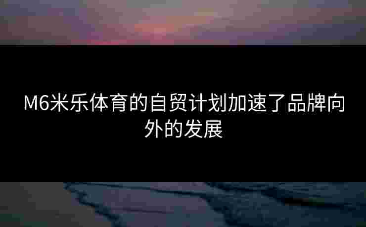 M6米乐体育的自贸计划加速了品牌向外的发展 M6米乐体育的自贸计划加速了品牌向外的发展
