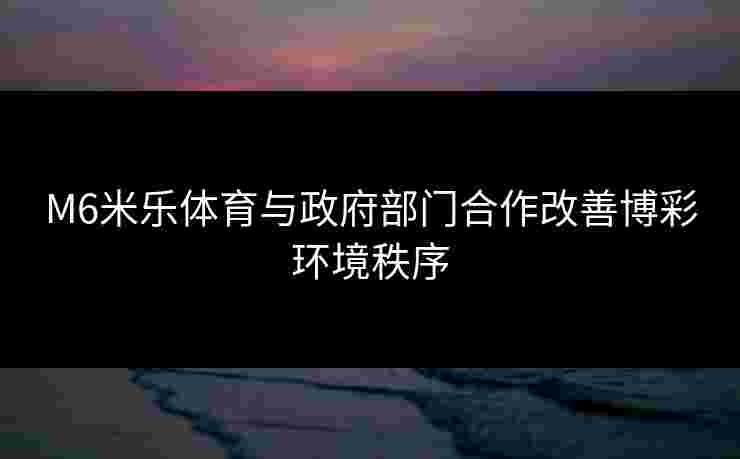 M6米乐体育与政府部门合作改善博彩环境秩序