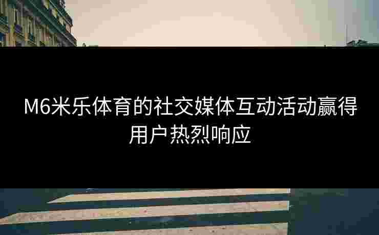 M6米乐体育的社交媒体互动活动赢得用户热烈响应