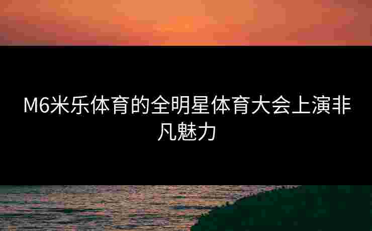 M6米乐体育的全明星体育大会上演非凡魅力 M6米乐体育的全明星体育大会上演非凡魅力