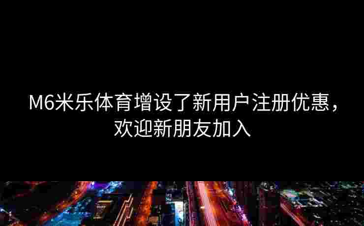 M6米乐体育增设了新用户注册优惠，欢迎新朋友加入