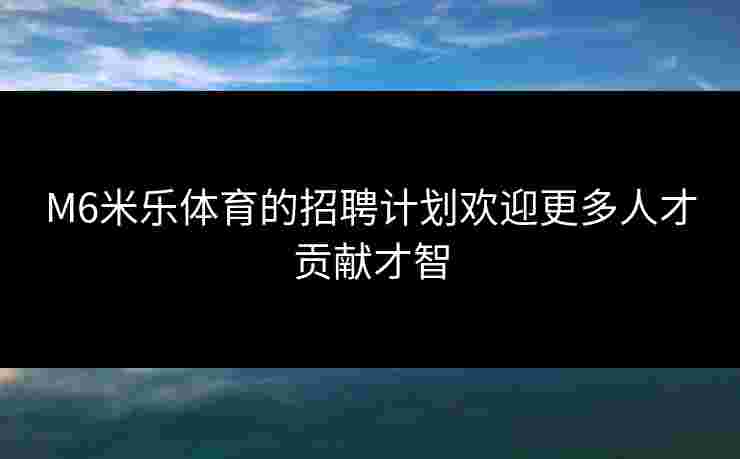 M6米乐体育的招聘计划欢迎更多人才贡献才智 M6米乐体育的招聘计划欢迎更多人才贡献才智