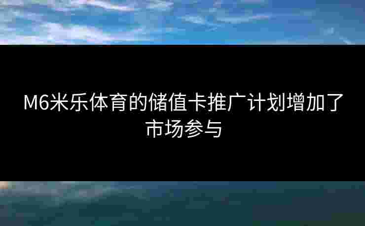 M6米乐体育的储值卡推广计划增加了市场参与