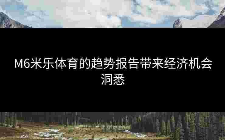 M6米乐体育的趋势报告带来经济机会洞悉