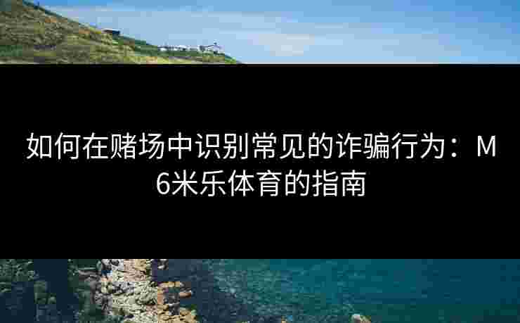 如何在赌场中识别常见的诈骗行为：M6米乐体育的指南