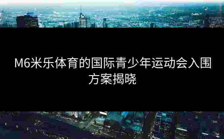 M6米乐体育的国际青少年运动会入围方案揭晓