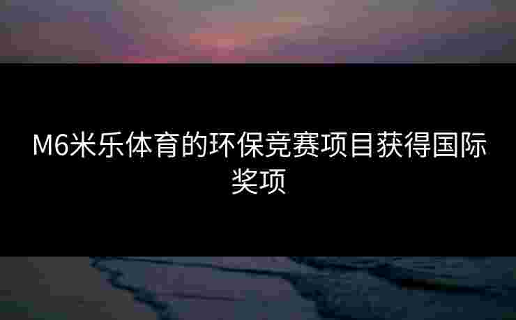 M6米乐体育的环保竞赛项目获得国际奖项