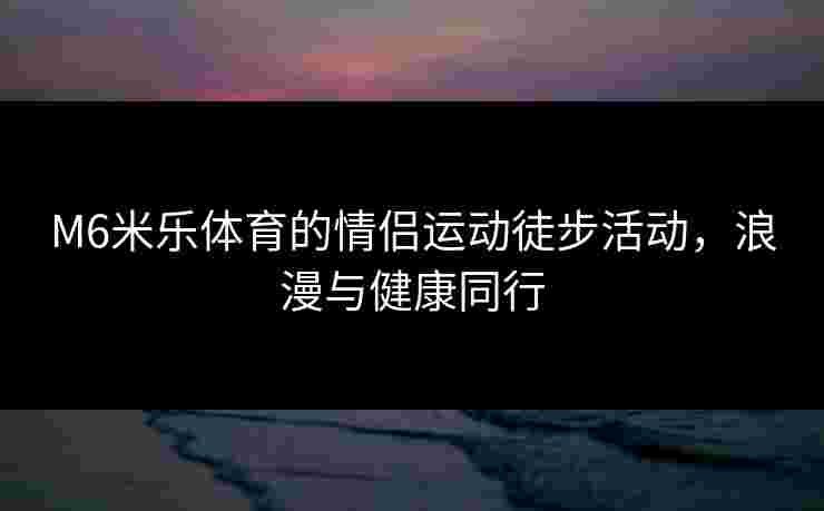 M6米乐体育的情侣运动徒步活动，浪漫与健康同行