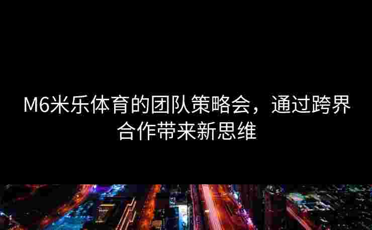 M6米乐体育的团队策略会，通过跨界合作带来新思维