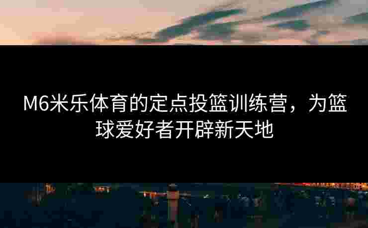 M6米乐体育的定点投篮训练营，为篮球爱好者开辟新天地