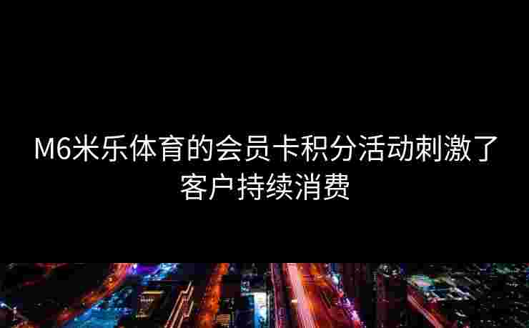 M6米乐体育的会员卡积分活动刺激了客户持续消费