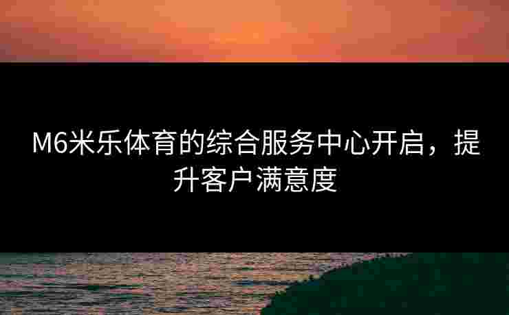M6米乐体育的综合服务中心开启，提升客户满意度