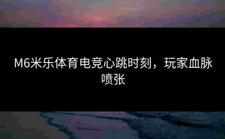 M6米乐体育电竞心跳时刻，玩家血脉喷张