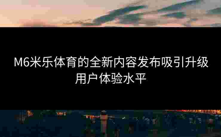 M6米乐体育的全新内容发布吸引升级用户体验水平