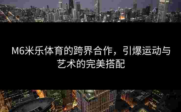 M6米乐体育的跨界合作，引爆运动与艺术的完美搭配