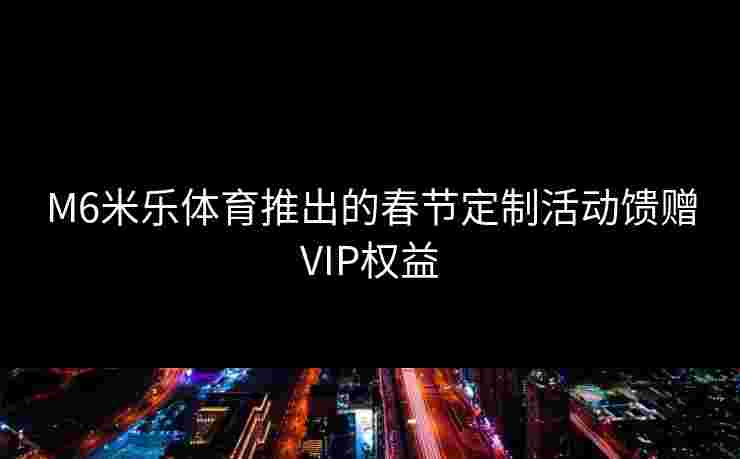 M6米乐体育推出的春节定制活动馈赠VIP权益