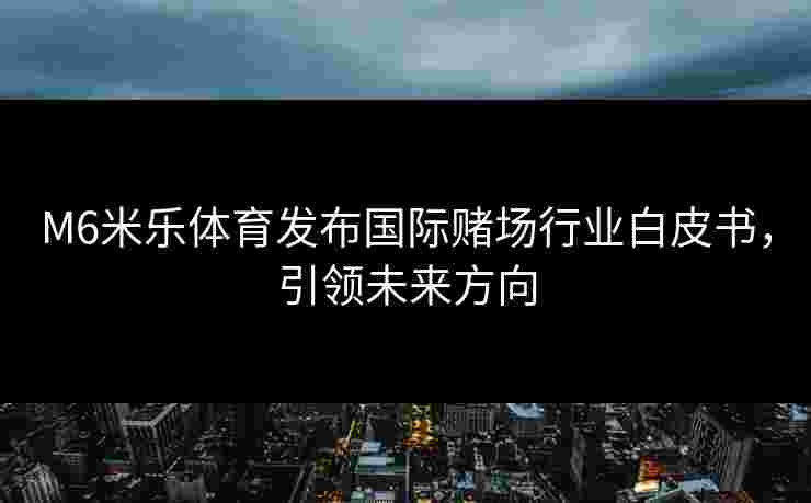 M6米乐体育发布国际赌场行业白皮书，引领未来方向