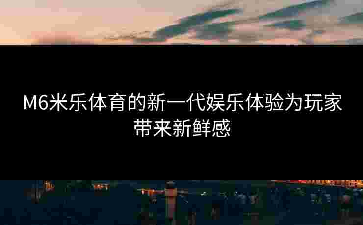 M6米乐体育的新一代娱乐体验为玩家带来新鲜感