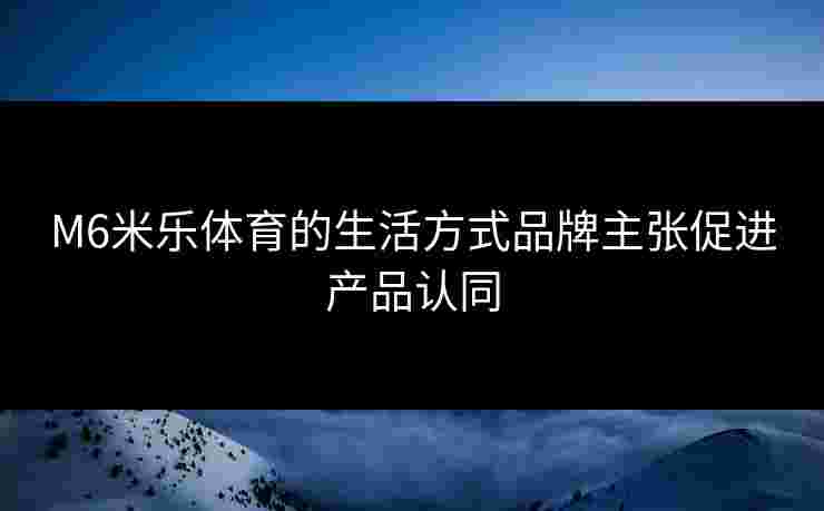 M6米乐体育的生活方式品牌主张促进产品认同