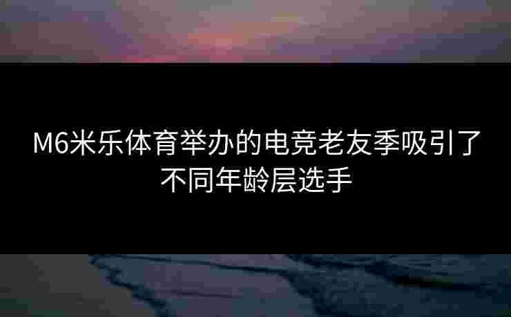 M6米乐体育举办的电竞老友季吸引了不同年龄层选手