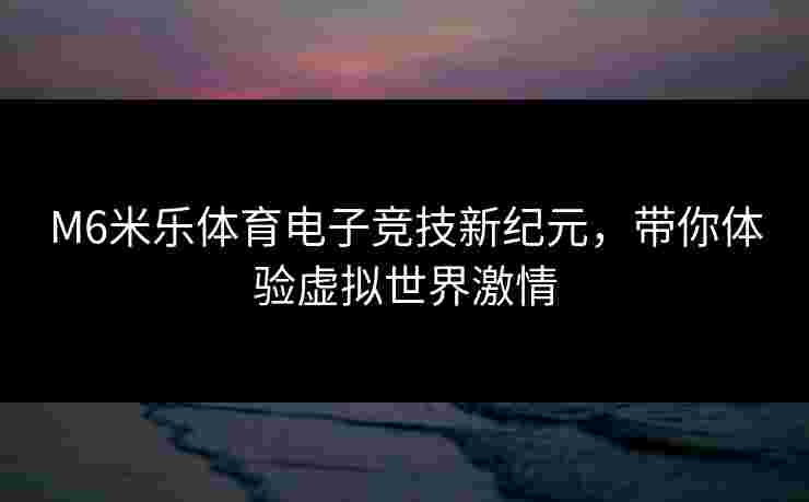 M6米乐体育电子竞技新纪元，带你体验虚拟世界激情