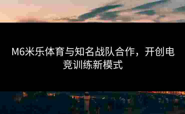 M6米乐体育与知名战队合作，开创电竞训练新模式