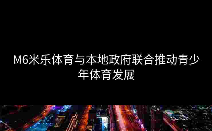 M6米乐体育与本地政府联合推动青少年体育发展 M6米乐体育与本地政府联合推动青少年体育发展