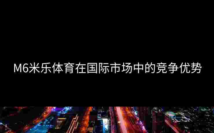 M6米乐体育在国际市场中的竞争优势