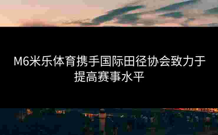 M6米乐体育携手国际田径协会致力于提高赛事水平