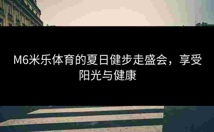 M6米乐体育的夏日健步走盛会，享受阳光与健康