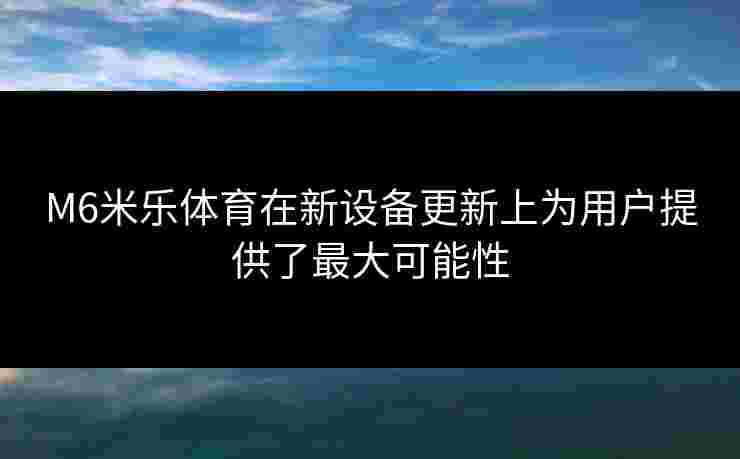M6米乐体育在新设备更新上为用户提供了最大可能性